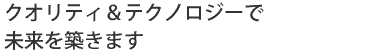 クオリティ&テクノロジーで未来を築きます